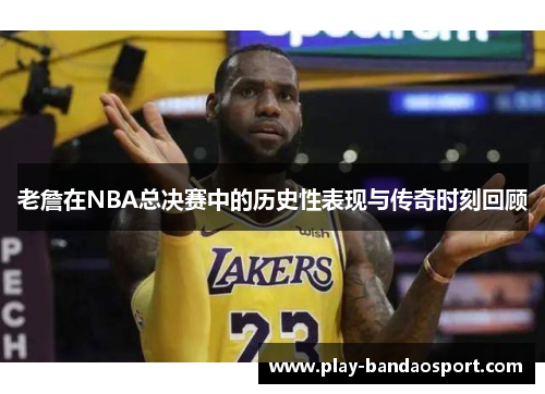 老詹在NBA总决赛中的历史性表现与传奇时刻回顾