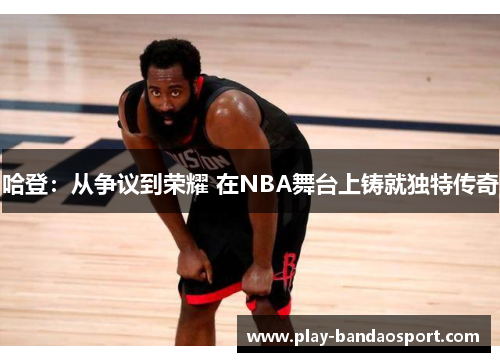 哈登：从争议到荣耀 在NBA舞台上铸就独特传奇