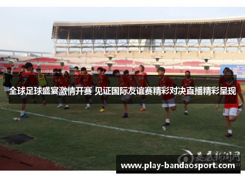 全球足球盛宴激情开赛 见证国际友谊赛精彩对决直播精彩呈现