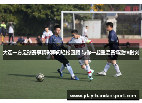 大连一方足球赛事精彩瞬间轻松回顾 与你一起重温赛场激情时刻