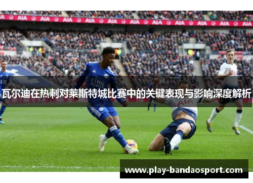 瓦尔迪在热刺对莱斯特城比赛中的关键表现与影响深度解析