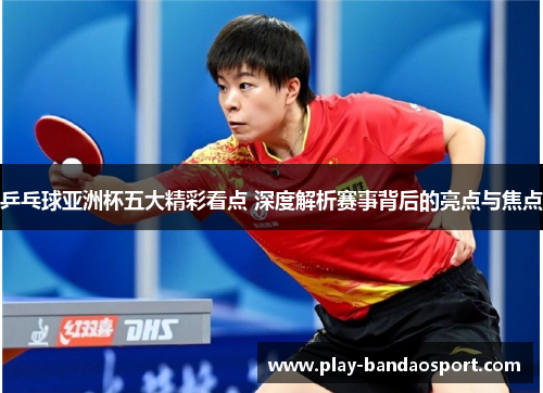 乒乓球亚洲杯五大精彩看点 深度解析赛事背后的亮点与焦点