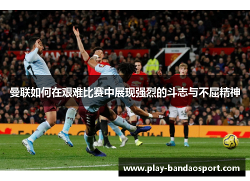 曼联如何在艰难比赛中展现强烈的斗志与不屈精神