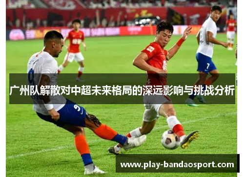 广州队解散对中超未来格局的深远影响与挑战分析