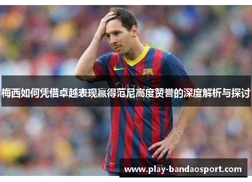梅西如何凭借卓越表现赢得范尼高度赞誉的深度解析与探讨 梅西如何凭借卓越表现赢得范尼高度赞誉的深度解析与探讨