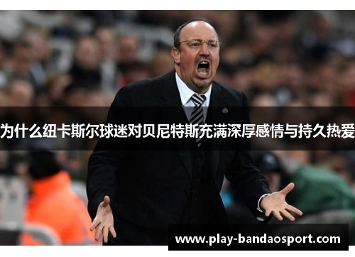 为什么纽卡斯尔球迷对贝尼特斯充满深厚感情与持久热爱 为什么纽卡斯尔球迷对贝尼特斯充满深厚感情与持久热爱