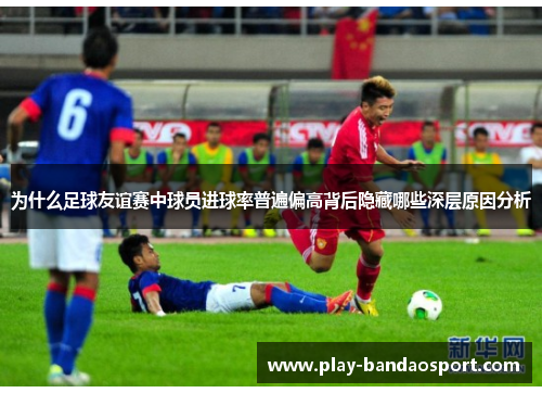 为什么足球友谊赛中球员进球率普遍偏高背后隐藏哪些深层原因分析