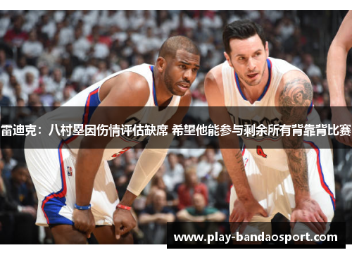 雷迪克：八村塁因伤情评估缺席 希望他能参与剩余所有背靠背比赛