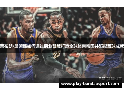 莱布朗·詹姆斯如何通过商业智慧打造全球体育帝国并超越篮球成就