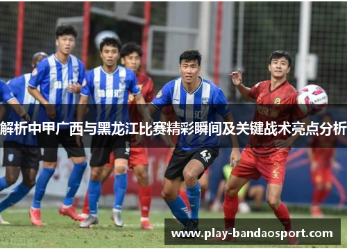 解析中甲广西与黑龙江比赛精彩瞬间及关键战术亮点分析 解析中甲广西与黑龙江比赛精彩瞬间及关键战术亮点分析