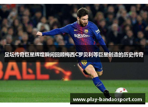 足坛传奇巨星辉煌瞬间回顾梅西C罗贝利等巨星创造的历史传奇