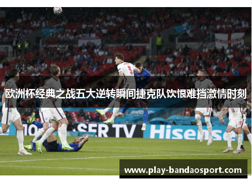 欧洲杯经典之战五大逆转瞬间捷克队饮恨难挡激情时刻