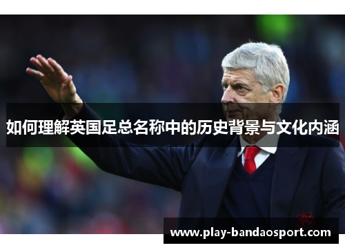 如何理解英国足总名称中的历史背景与文化内涵 如何理解英国足总名称中的历史背景与文化内涵