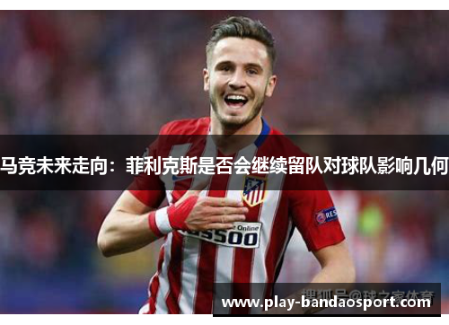 马竞未来走向：菲利克斯是否会继续留队对球队影响几何