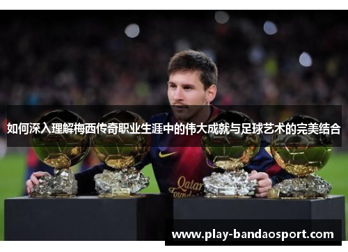如何深入理解梅西传奇职业生涯中的伟大成就与足球艺术的完美结合