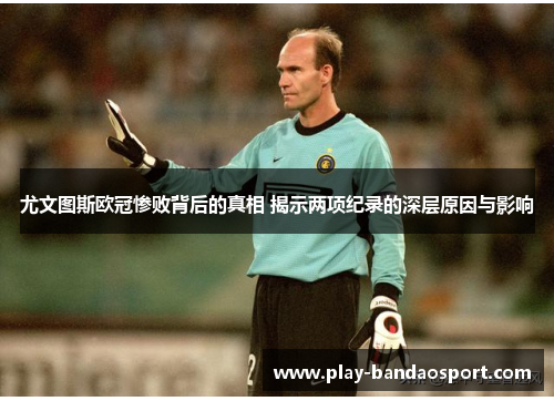 尤文图斯欧冠惨败背后的真相 揭示两项纪录的深层原因与影响